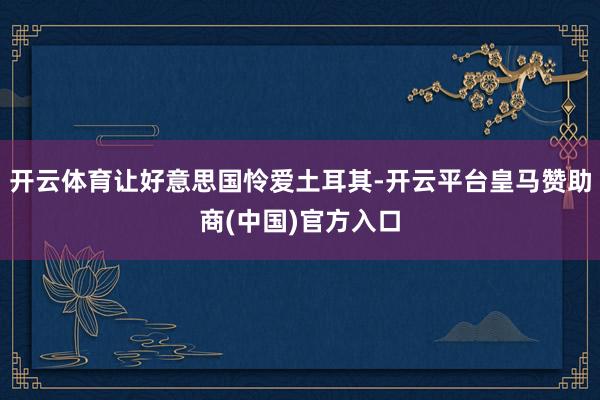 开云体育让好意思国怜爱土耳其-开云平台皇马赞助商(中国)官方入口