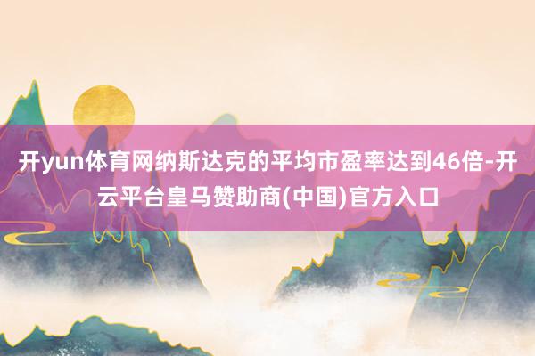 开yun体育网纳斯达克的平均市盈率达到46倍-开云平台皇马赞助商(中国)官方入口