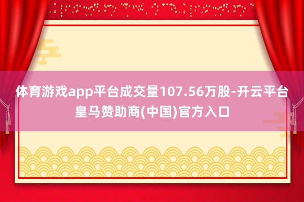 体育游戏app平台成交量107.56万股-开云平台皇马赞助商(中国)官方入口