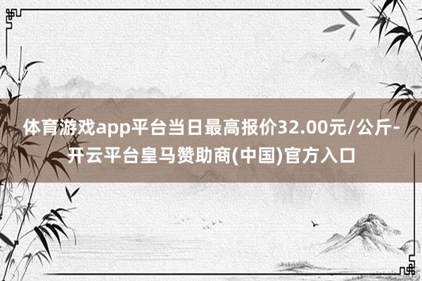 体育游戏app平台当日最高报价32.00元/公斤-开云平台皇马赞助商(中国)官方入口