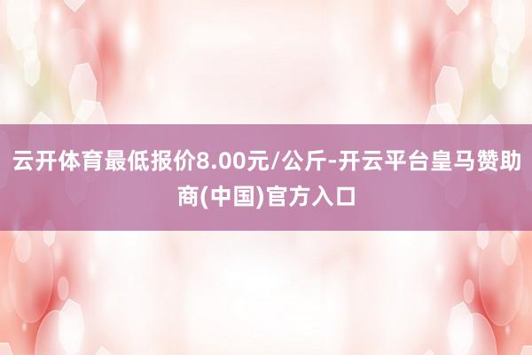云开体育最低报价8.00元/公斤-开云平台皇马赞助商(中国)官方入口