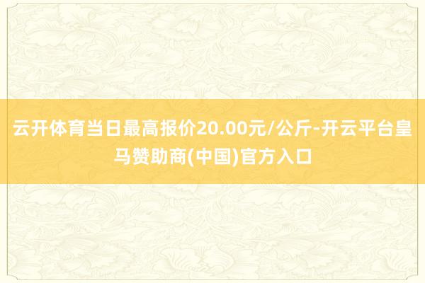 云开体育当日最高报价20.00元/公斤-开云平台皇马赞助商(中国)官方入口