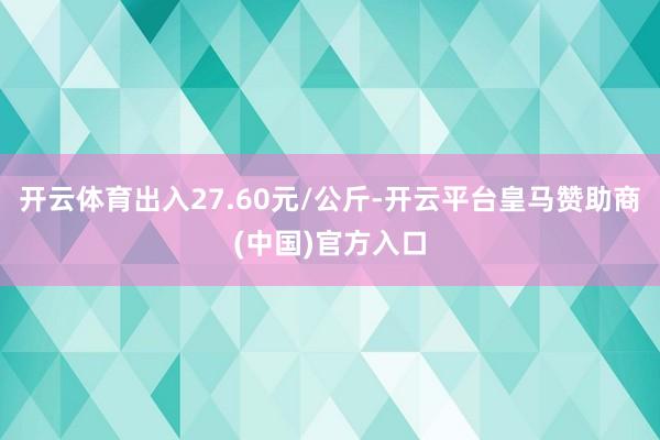 开云体育出入27.60元/公斤-开云平台皇马赞助商(中国)官方入口