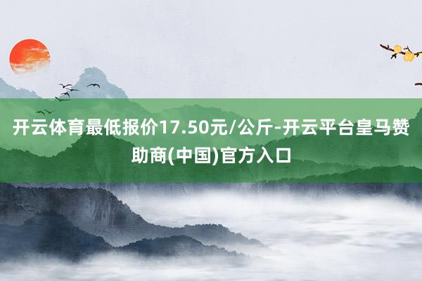 开云体育最低报价17.50元/公斤-开云平台皇马赞助商(中国)官方入口