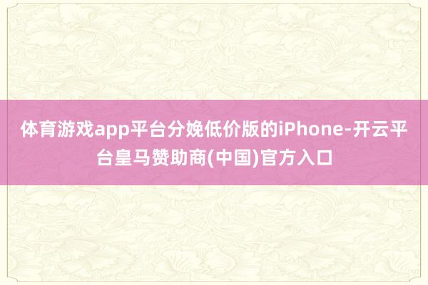 体育游戏app平台分娩低价版的iPhone-开云平台皇马赞助商(中国)官方入口