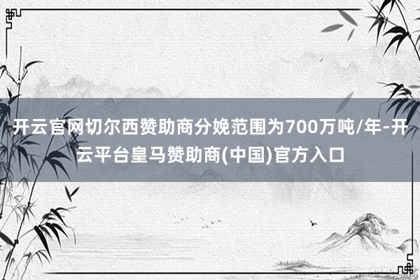 开云官网切尔西赞助商分娩范围为700万吨/年-开云平台皇马赞助商(中国)官方入口
