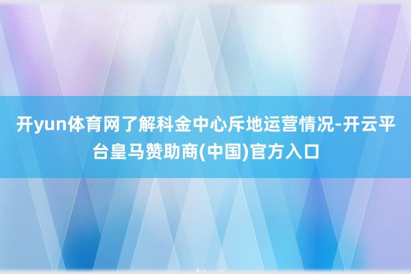 开yun体育网了解科金中心斥地运营情况-开云平台皇马赞助商(中国)官方入口