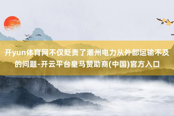 开yun体育网不仅贬责了潮州电力从外部运输不及的问题-开云平台皇马赞助商(中国)官方入口