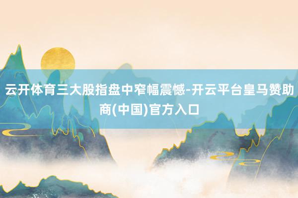 云开体育三大股指盘中窄幅震憾-开云平台皇马赞助商(中国)官方入口