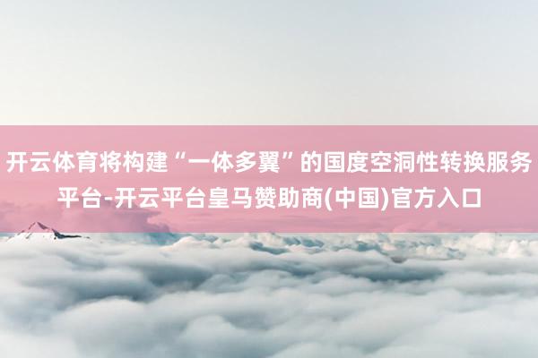开云体育将构建“一体多翼”的国度空洞性转换服务平台-开云平台皇马赞助商(中国)官方入口
