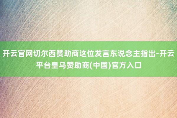 开云官网切尔西赞助商这位发言东说念主指出-开云平台皇马赞助商(中国)官方入口