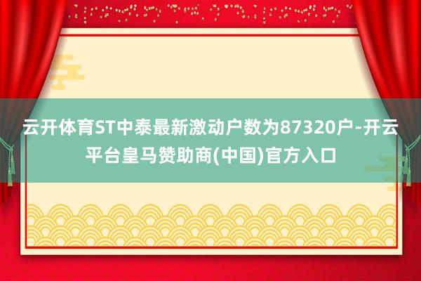 云开体育ST中泰最新激动户数为87320户-开云平台皇马赞助商(中国)官方入口