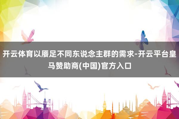 开云体育以餍足不同东说念主群的需求-开云平台皇马赞助商(中国)官方入口
