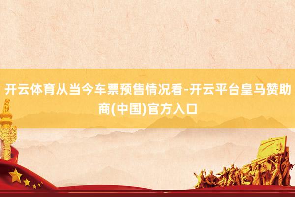 开云体育从当今车票预售情况看-开云平台皇马赞助商(中国)官方入口