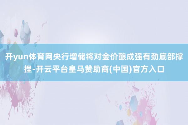 开yun体育网央行增储将对金价酿成强有劲底部撑捏-开云平台皇马赞助商(中国)官方入口