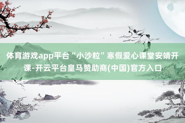 体育游戏app平台“小沙粒”寒假爱心课堂安靖开课-开云平台皇马赞助商(中国)官方入口