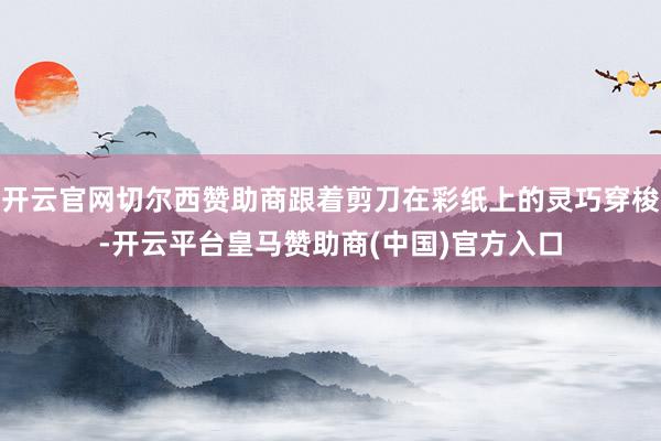 开云官网切尔西赞助商跟着剪刀在彩纸上的灵巧穿梭-开云平台皇马赞助商(中国)官方入口