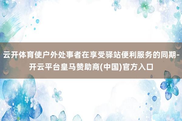 云开体育使户外处事者在享受驿站便利服务的同期-开云平台皇马赞助商(中国)官方入口