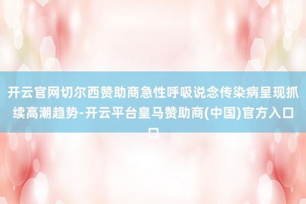 开云官网切尔西赞助商急性呼吸说念传染病呈现抓续高潮趋势-开云平台皇马赞助商(中国)官方入口