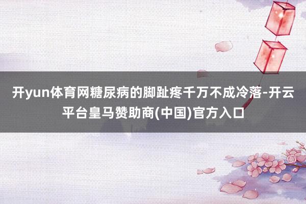 开yun体育网糖尿病的脚趾疼千万不成冷落-开云平台皇马赞助商(中国)官方入口