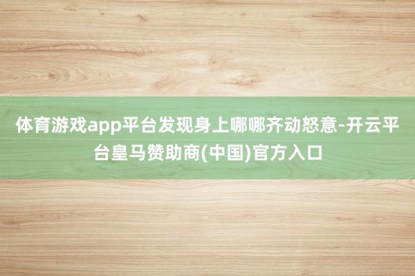 体育游戏app平台发现身上哪哪齐动怒意-开云平台皇马赞助商(中国)官方入口