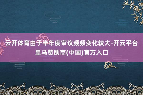 云开体育　　由于半年度审议频频变化较大-开云平台皇马赞助商(中国)官方入口