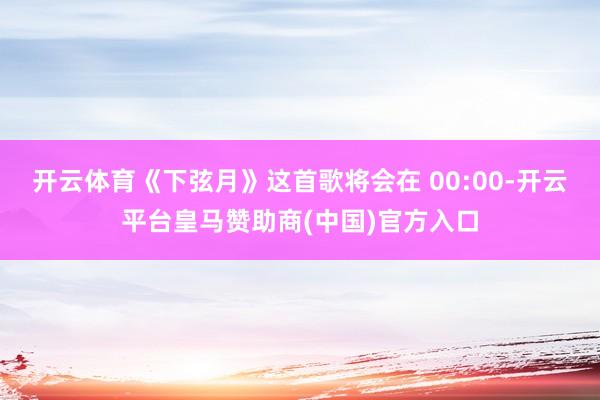 开云体育《下弦月》这首歌将会在 00:00-开云平台皇马赞助商(中国)官方入口
