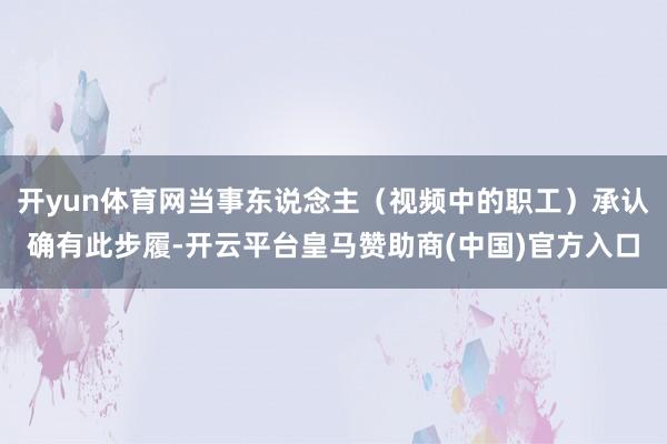 开yun体育网当事东说念主（视频中的职工）承认确有此步履-开云平台皇马赞助商(中国)官方入口