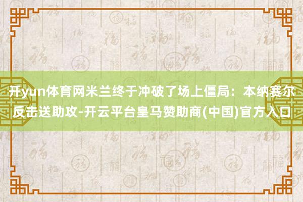 开yun体育网米兰终于冲破了场上僵局：本纳赛尔反击送助攻-开云平台皇马赞助商(中国)官方入口