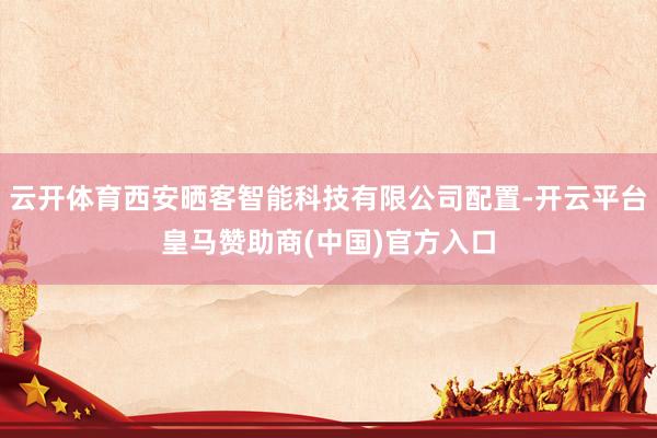 云开体育西安晒客智能科技有限公司配置-开云平台皇马赞助商(中国)官方入口