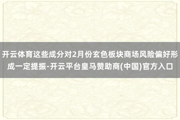 开云体育这些成分对2月份玄色板块商场风险偏好形成一定提振-开云平台皇马赞助商(中国)官方入口
