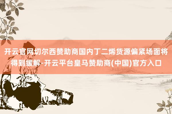 开云官网切尔西赞助商国内丁二烯货源偏紧场面将得到缓解-开云平台皇马赞助商(中国)官方入口