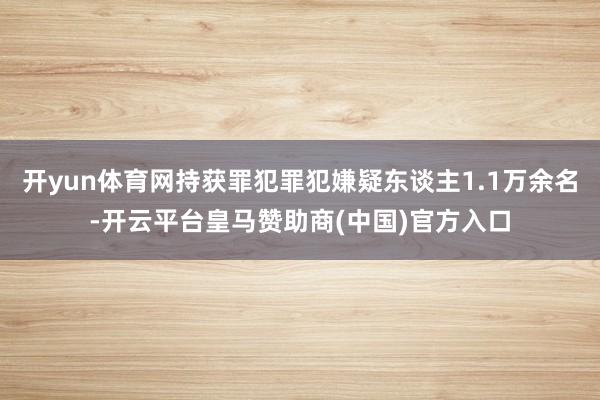 开yun体育网持获罪犯罪犯嫌疑东谈主1.1万余名-开云平台皇马赞助商(中国)官方入口