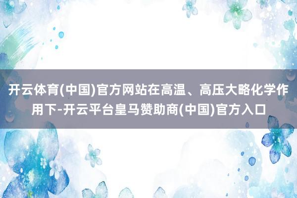 开云体育(中国)官方网站在高温、高压大略化学作用下-开云平台皇马赞助商(中国)官方入口