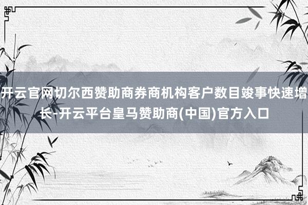 开云官网切尔西赞助商券商机构客户数目竣事快速增长-开云平台皇马赞助商(中国)官方入口