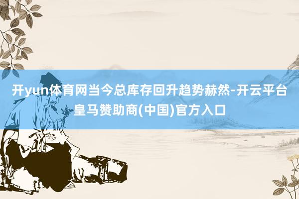 开yun体育网当今总库存回升趋势赫然-开云平台皇马赞助商(中国)官方入口