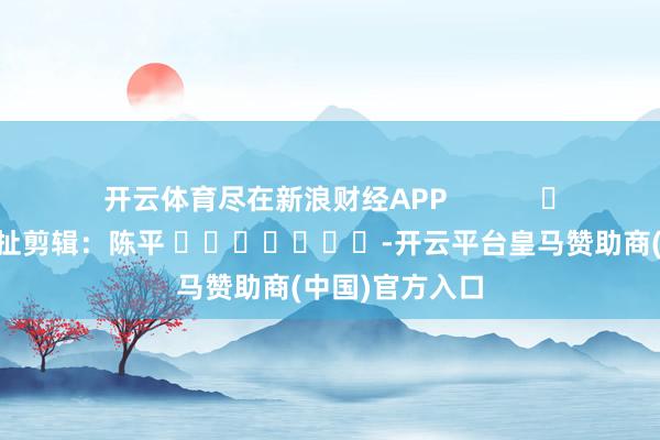 开云体育尽在新浪财经APP            						牵扯剪辑：陈平 							-开云平台皇马赞助商(中国)官方入口