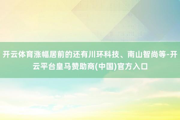 开云体育涨幅居前的还有川环科技、南山智尚等-开云平台皇马赞助商(中国)官方入口