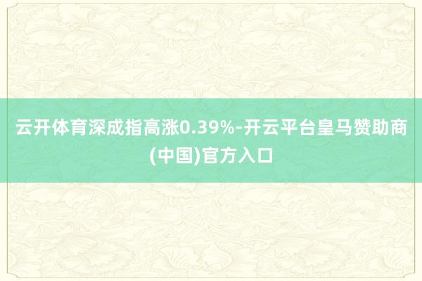 云开体育深成指高涨0.39%-开云平台皇马赞助商(中国)官方入口