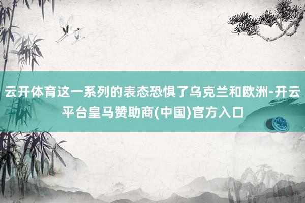 云开体育这一系列的表态恐惧了乌克兰和欧洲-开云平台皇马赞助商(中国)官方入口