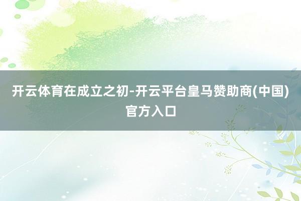 开云体育　　在成立之初-开云平台皇马赞助商(中国)官方入口