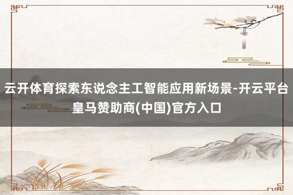 云开体育探索东说念主工智能应用新场景-开云平台皇马赞助商(中国)官方入口
