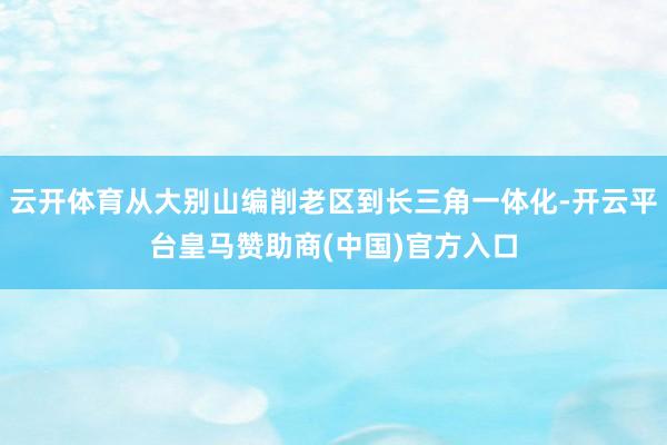 云开体育从大别山编削老区到长三角一体化-开云平台皇马赞助商(中国)官方入口