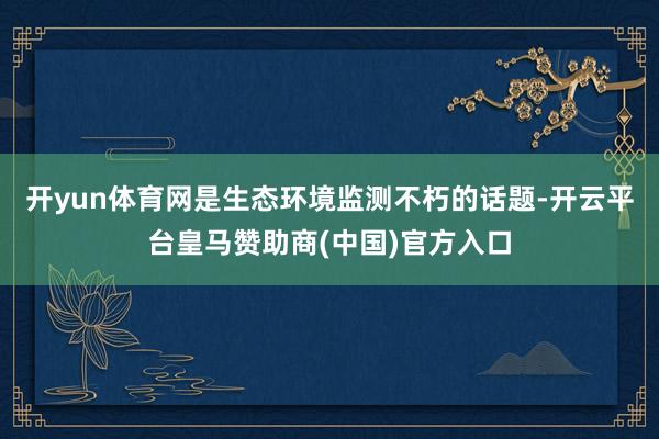 开yun体育网是生态环境监测不朽的话题-开云平台皇马赞助商(中国)官方入口
