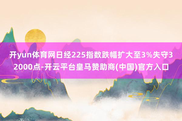 开yun体育网　　日经225指数跌幅扩大至3%失守32000点-开云平台皇马赞助商(中国)官方入口