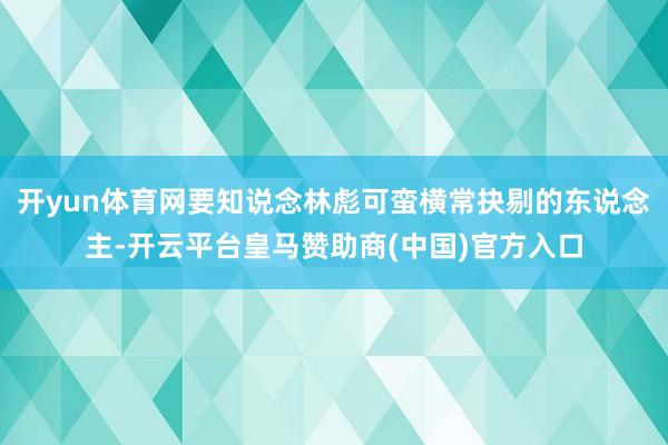 开yun体育网要知说念林彪可蛮横常抉剔的东说念主-开云平台皇马赞助商(中国)官方入口