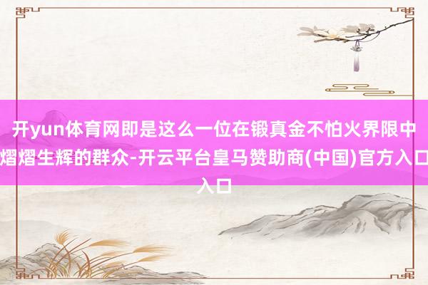 开yun体育网即是这么一位在锻真金不怕火界限中熠熠生辉的群众-开云平台皇马赞助商(中国)官方入口