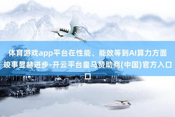 体育游戏app平台在性能、能效等到AI算力方面竣事显赫进步-开云平台皇马赞助商(中国)官方入口