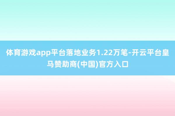 体育游戏app平台落地业务1.22万笔-开云平台皇马赞助商(中国)官方入口