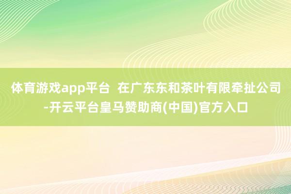 体育游戏app平台  在广东东和茶叶有限牵扯公司-开云平台皇马赞助商(中国)官方入口